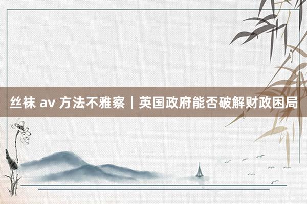 丝袜 av 方法不雅察｜英国政府能否破解财政困局