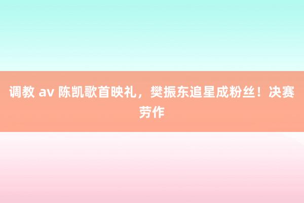 调教 av 陈凯歌首映礼，樊振东追星成粉丝！决赛劳作