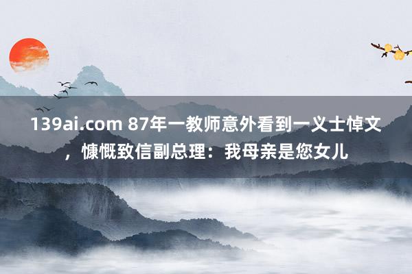 139ai.com 87年一教师意外看到一义士悼文，慷慨致信副总理：我母亲是您女儿