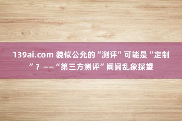 139ai.com 貌似公允的“测评”可能是“定制”？——“第三方测评”阛阓乱象探望