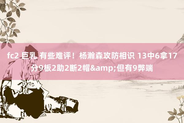 fc2 巨乳 有些难评！杨瀚森攻防相识 13中6拿17分9板2助2断2帽&但有9弊端