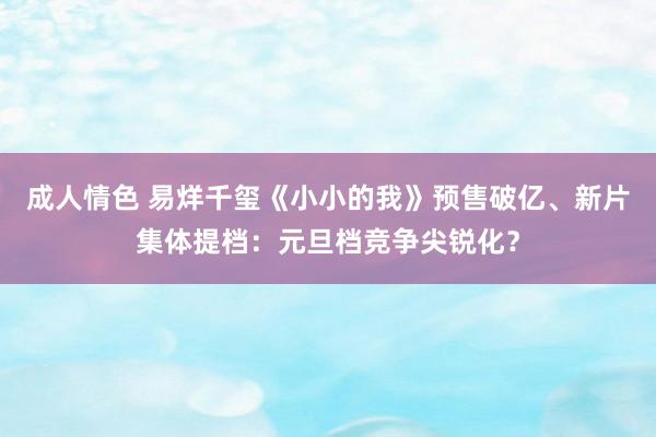 成人情色 易烊千玺《小小的我》预售破亿、新片集体提档：元旦档竞争尖锐化？