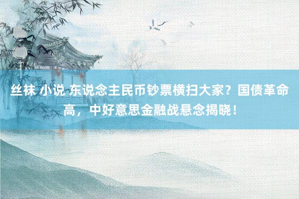 丝袜 小说 东说念主民币钞票横扫大家？国债革命高，中好意思金融战悬念揭晓！