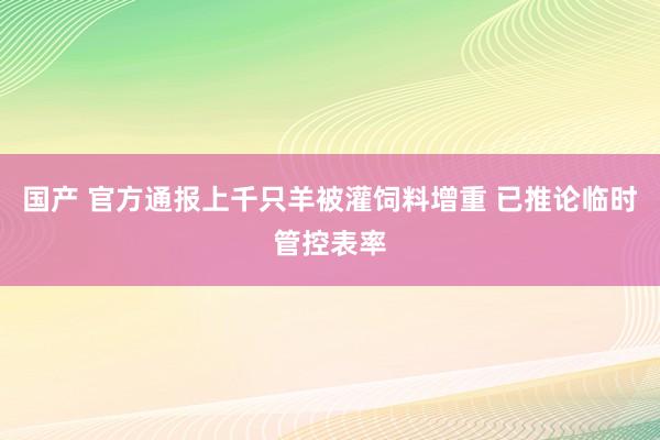 国产 官方通报上千只羊被灌饲料增重 已推论临时管控表率