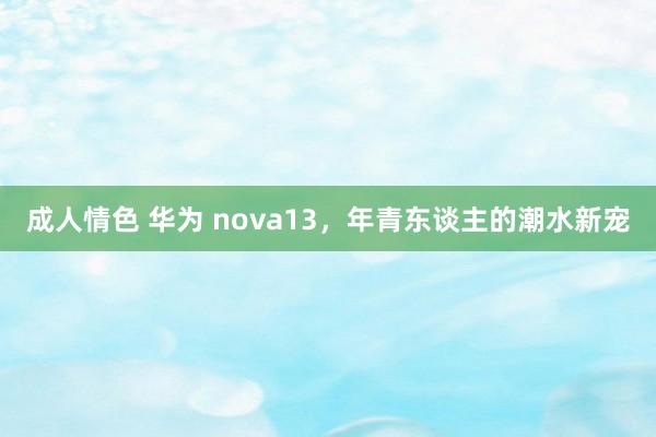 成人情色 华为 nova13，年青东谈主的潮水新宠