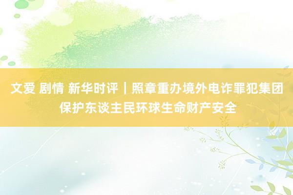 文爱 剧情 新华时评｜照章重办境外电诈罪犯集团 保护东谈主民环球生命财产安全