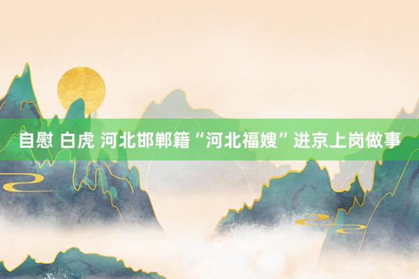 自慰 白虎 河北邯郸籍“河北福嫂”进京上岗做事