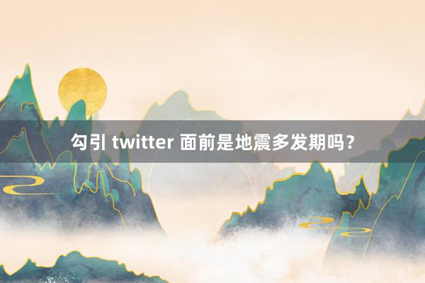 勾引 twitter 面前是地震多发期吗？