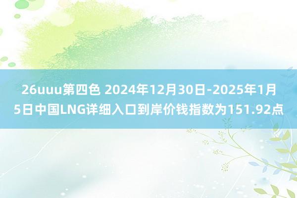 26uuu第四色 2024年12月30日-2025年1月5日中国LNG详细入口到岸价钱指数为151.92点