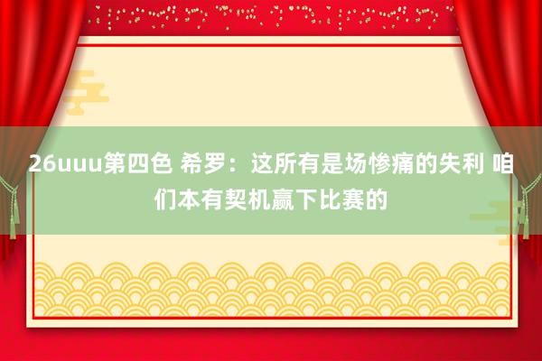 26uuu第四色 希罗：这所有是场惨痛的失利 咱们本有契机赢下比赛的