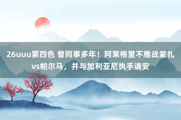 26uuu第四色 曾同事多年！阿莱格里不雅战蒙扎vs帕尔马，并与加利亚尼执手请安